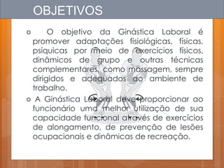 OBJETIVOS
 O objetivo da Ginástica Laboral é
promover adaptações fisiológicas, físicas,
psíquicas por meio de exercícios físicos,
dinâmicos de grupo e outras técnicas
complementares, como massagem, sempre
dirigidos e adequados ao ambiente de
trabalho.
 A Ginástica Laboral deve proporcionar ao
funcionário uma melhor utilização de sua
capacidade funcional através de exercícios
de alongamento, de prevenção de lesões
ocupacionais e dinâmicas de recreação.
 