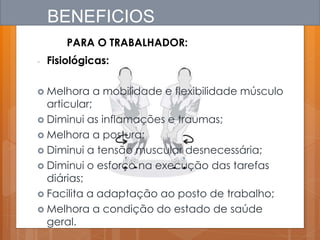 BENEFICIOS
PARA O TRABALHADOR:
- Fisiológicas:
 Melhora a mobilidade e flexibilidade músculo
articular;
 Diminui as inflamações e traumas;
 Melhora a postura;
 Diminui a tensão muscular desnecessária;
 Diminui o esforço na execução das tarefas
diárias;
 Facilita a adaptação ao posto de trabalho;
 Melhora a condição do estado de saúde
geral.
 