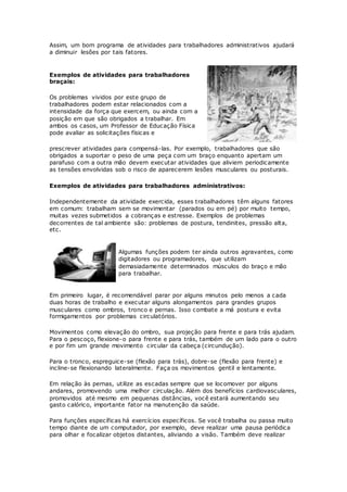 Assim, um bom programa de atividades para trabalhadores administrativos ajudará 
a diminuir lesões por tais fatores. 
Exemplos de atividades para trabalhadores 
braçais: 
Os problemas vividos por este grupo de 
trabalhadores podem estar relacionados com a 
intensidade da força que exercem, ou ainda com a 
posição em que são obrigados a trabalhar. Em 
ambos os casos, um Professor de Educação Física 
pode avaliar as solicitações físicas e 
prescrever atividades para compensá-las. Por exemplo, trabalhadores que são 
obrigados a suportar o peso de uma peça com um braço enquanto apertam um 
parafuso com a outra mão devem executar atividades que aliviem periodicamente 
as tensões envolvidas sob o risco de aparecerem lesões musculares ou posturais. 
Exemplos de atividades para trabalhadores administrativos: 
Independentemente da atividade exercida, esses trabalhadores têm alguns fatores 
em comum: trabalham sem se movimentar (parados ou em pé) por muito tempo, 
muitas vezes submetidos a cobranças e estresse. Exemplos de problemas 
decorrentes de tal ambiente são: problemas de postura, tendinites, pressão alta, 
etc. 
Algumas funções podem ter ainda outros agravantes, como 
digitadores ou programadores, que utilizam 
demasiadamente determinados músculos do braço e mão 
para trabalhar. 
Em primeiro lugar, é recomendável parar por alguns minutos pelo menos a cada 
duas horas de trabalho e executar alguns alongamentos para grandes grupos 
musculares como ombros, tronco e pernas. Isso combate a má postura e evita 
formigamentos por problemas circulatórios. 
Movimentos como elevação do ombro, sua projeção para frente e para trás ajudam. 
Para o pescoço, flexione-o para frente e para trás, também de um lado para o outro 
e por fim um grande movimento circular da cabeça (circundução). 
Para o tronco, espreguice-se (flexão para trás), dobre-se (flexão para frente) e 
incline-se flexionando lateralmente. Faça os movimentos gentil e lentamente. 
Em relação às pernas, utilize as escadas sempre que se locomover por alguns 
andares, promovendo uma melhor circulação. Além dos benefícios cardiovasculares, 
promovidos até mesmo em pequenas distâncias, você estará aumentando seu 
gasto calórico, importante fator na manutenção da saúde. 
Para funções específicas há exercícios específicos. Se você trabalha ou passa muito 
tempo diante de um computador, por exemplo, deve realizar uma pausa periódica 
para olhar e focalizar objetos distantes, aliviando a visão. Também deve realizar 
 