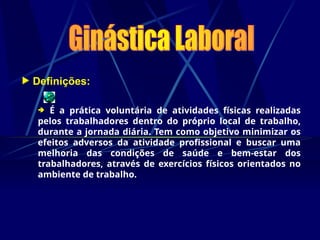  Definições:
 É a prática voluntária de atividades físicas realizadas
pelos trabalhadores dentro do próprio local de trabalho,
durante a jornada diária. Tem como objetivo minimizar os
efeitos adversos da atividade profissional e buscar uma
melhoria das condições de saúde e bem-estar dos
trabalhadores, através de exercícios físicos orientados no
ambiente de trabalho.
 