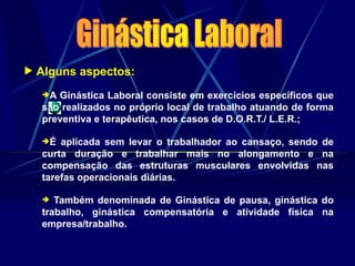  Alguns aspectos:
A Ginástica Laboral consiste em exercícios específicos que
são realizados no próprio local de trabalho atuando de forma
preventiva e terapêutica, nos casos de D.O.R.T./ L.E.R.;
É aplicada sem levar o trabalhador ao cansaço, sendo de
curta duração e trabalhar mais no alongamento e na
compensação das estruturas musculares envolvidas nas
tarefas operacionais diárias.
 Também denominada de Ginástica de pausa, ginástica do
trabalho, ginástica compensatória e atividade física na
empresa/trabalho.
 