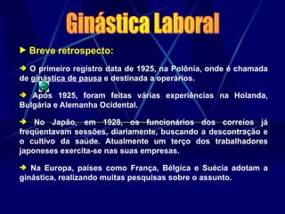  Breve retrospecto:
 O primeiro registro data de 1925, na Polônia, onde é chamada
de ginástica de pausa e destinada a operários.
 Após 1925, foram feitas várias experiências na Holanda,
Bulgária e Alemanha Ocidental.
 No Japão, em 1928, os funcionários dos correios já
freqüentavam sessões, diariamente, buscando a descontração e
o cultivo da saúde. Atualmente um terço dos trabalhadores
japoneses exercita-se nas suas empresas.
 Na Europa, países como França, Bélgica e Suécia adotam a
ginástica, realizando muitas pesquisas sobre o assunto.
 