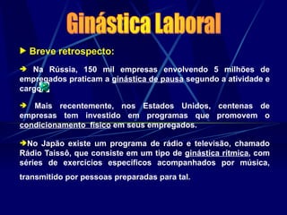  Breve retrospecto:
 Na Rússia, 150 mil empresas envolvendo 5 milhões de
empregados praticam a ginástica de pausa segundo a atividade e
cargo.
 Mais recentemente, nos Estados Unidos, centenas de
empresas tem investido em programas que promovem o
condicionamento físico em seus empregados.
No Japão existe um programa de rádio e televisão, chamado
Rádio Taissô, que consiste em um tipo de ginástica rítmica, com
séries de exercícios específicos acompanhados por música,
transmitido por pessoas preparadas para tal.
 