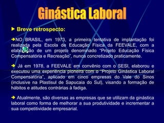  Breve retrospecto:
NO BRASIL, em 1973, a primeira tentativa de implantação foi
realizada pela Escola de Educação Física da FEEVALE, com a
elaboração de um projeto denominado “Projeto Educação Física
Compensatória e Recreação”, nunca concretizado praticamente.
 Já em 1978, a FEEVALE em convênio com o SESI, elaborou e
executou uma experiência pioneira com o “Projeto Ginástica Laboral
Compensatória”, aplicado em cinco empresas do Vale do Sinos
(inclusive na Plastisul de Sapucaia do Sul), visando a formação de
hábitos e atitudes contrárias à fadiga.
 Atualmente, são diversas as empresas que se utilizam da ginástica
laboral como forma de melhorar a sua produtividade e incrementar a
sua competitividade empresarial.
 