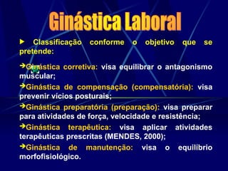  Classificação conforme o objetivo que se
pretende:
Ginástica corretiva: visa equilibrar o antagonismo
muscular;
Ginástica de compensação (compensatória): visa
prevenir vícios posturais;
Ginástica preparatória (preparação): visa preparar
para atividades de força, velocidade e resistência;
Ginástica terapêutica: visa aplicar atividades
terapêuticas prescritas (MENDES, 2000);
Ginástica de manutenção: visa o equilíbrio
morfofisiológico.
 