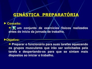GINÁSTICA PREPARATÓRIA
 Conceito:
 É um conjunto de exercícios físicos realizados
antes do início da jornada de trabalho.
Objetivo:
 Preparar o funcionário para suas tarefas aquecendo
os grupos musculares que irão ser solicitados pela
tarefa e despertando-os para que se sintam mais
dispostos ao iniciar o trabalho.
 