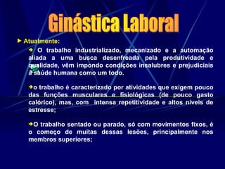  Atualmente:
 O trabalho industrializado, mecanizado e a automação
aliada a uma busca desenfreada pela produtividade e
qualidade, vêm impondo condições insalubres e prejudiciais
à saúde humana como um todo.
o trabalho é caracterizado por atividades que exigem pouco
das funções musculares e fisiológicas (de pouco gasto
calórico), mas, com intensa repetitividade e altos níveis de
estresse;
O trabalho sentado ou parado, só com movimentos fixos, é
o começo de muitas dessas lesões, principalmente nos
membros superiores;
 