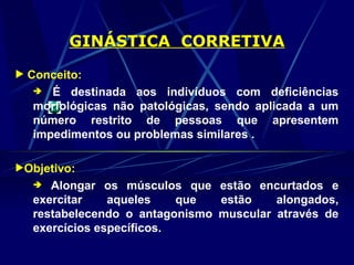 GINÁSTICA CORRETIVA
 Conceito:
 É destinada aos indivíduos com deficiências
morfológicas não patológicas, sendo aplicada a um
número restrito de pessoas que apresentem
impedimentos ou problemas similares .
Objetivo:
 Alongar os músculos que estão encurtados e
exercitar aqueles que estão alongados,
restabelecendo o antagonismo muscular através de
exercícios específicos.
 