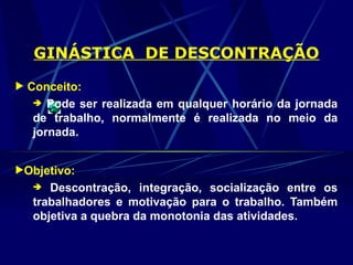 GINÁSTICA DE DESCONTRAÇÃO
 Conceito:
 Pode ser realizada em qualquer horário da jornada
de trabalho, normalmente é realizada no meio da
jornada.
Objetivo:
 Descontração, integração, socialização entre os
trabalhadores e motivação para o trabalho. Também
objetiva a quebra da monotonia das atividades.
 
