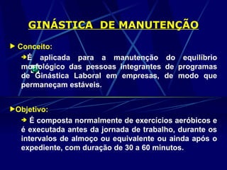 GINÁSTICA DE MANUTENÇÃO
 Conceito:
É aplicada para a manutenção do equilíbrio
morfológico das pessoas integrantes de programas
de Ginástica Laboral em empresas, de modo que
permaneçam estáveis.
Objetivo:
 É composta normalmente de exercícios aeróbicos e
é executada antes da jornada de trabalho, durante os
intervalos de almoço ou equivalente ou ainda após o
expediente, com duração de 30 a 60 minutos.
 