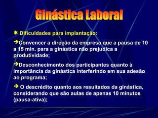  Dificuldades para implantação:
Convencer a direção da empresa que a pausa de 10
a 15 min. para a ginástica não prejudica a
produtividade;
Desconhecimento dos participantes quanto à
importância da ginástica interferindo em sua adesão
ao programa;
 O descrédito quanto aos resultados da ginástica,
considerando que são aulas de apenas 10 minutos
(pausa-ativa);
 