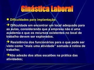  Dificuldades para implantação:
 Dificuldade em encontrar um local adequado para
as aulas, considerando que a empresa não é uma
academia e que os recursos existentes no local de
trabalho devem ser explorados.
 Resistência dos funcionários para o que pode ser
visto como “mais uma atividade” somada à rotina de
trabalho;
Não adesão dos altos escalões na prática das
atividades;
 