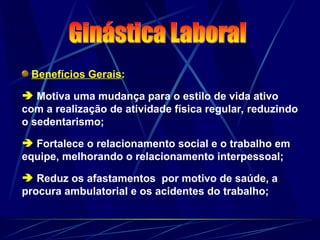 Benefícios Gerais:
 Motiva uma mudança para o estilo de vida ativo
com a realização de atividade física regular, reduzindo
o sedentarismo;
 Fortalece o relacionamento social e o trabalho em
equipe, melhorando o relacionamento interpessoal;
 Reduz os afastamentos por motivo de saúde, a
procura ambulatorial e os acidentes do trabalho;
 