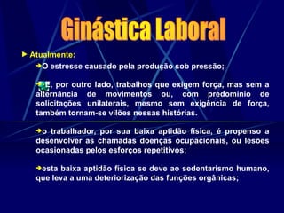  Atualmente:
O estresse causado pela produção sob pressão;
 E, por outro lado, trabalhos que exigem força, mas sem a
alternância de movimentos ou, com predomínio de
solicitações unilaterais, mesmo sem exigência de força,
também tornam-se vilões nessas histórias.
o trabalhador, por sua baixa aptidão física, é propenso a
desenvolver as chamadas doenças ocupacionais, ou lesões
ocasionadas pelos esforços repetitivos;
esta baixa aptidão física se deve ao sedentarismo humano,
que leva a uma deteriorização das funções orgânicas;
 