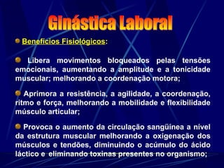 Benefícios Fisiológicos:
Libera movimentos bloqueados pelas tensões
emocionais, aumentando a amplitude e a tonicidade
muscular; melhorando a coordenação motora;
Aprimora a resistência, a agilidade, a coordenação,
ritmo e força, melhorando a mobilidade e flexibilidade
músculo articular;
Provoca o aumento da circulação sangüínea a nível
da estrutura muscular melhorando a oxigenação dos
músculos e tendões, diminuindo o acúmulo do ácido
láctico e eliminando toxinas presentes no organismo;
 