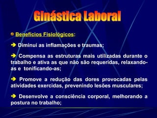 Benefícios Fisiológicos:
 Diminui as inflamações e traumas;
 Compensa as estruturas mais utilizadas durante o
trabalho e ativa as que não são requeridas, relaxando-
as e tonificando-as;
 Promove a redução das dores provocadas pelas
atividades exercidas, prevenindo lesões musculares;
 Desenvolve a consciência corporal, melhorando a
postura no trabalho;
 