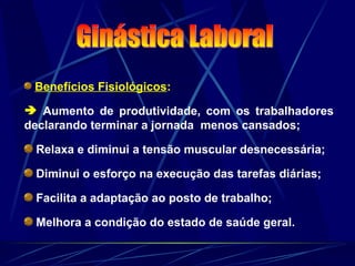 Benefícios Fisiológicos:
 Aumento de produtividade, com os trabalhadores
declarando terminar a jornada menos cansados;
Relaxa e diminui a tensão muscular desnecessária;
Diminui o esforço na execução das tarefas diárias;
Facilita a adaptação ao posto de trabalho;
Melhora a condição do estado de saúde geral.
 