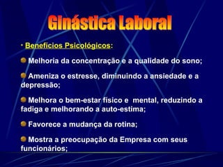• Benefícios Psicológicos:
Melhoria da concentração e a qualidade do sono;
Ameniza o estresse, diminuindo a ansiedade e a
depressão;
Melhora o bem-estar físico e mental, reduzindo a
fadiga e melhorando a auto-estima;
Favorece a mudança da rotina;
Mostra a preocupação da Empresa com seus
funcionários;
 