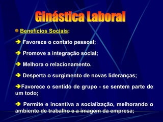 Benefícios Sociais:
 Favorece o contato pessoal;
 Promove a integração social;
 Melhora o relacionamento.
 Desperta o surgimento de novas lideranças;
Favorece o sentido de grupo - se sentem parte de
um todo;
 Permite e incentiva a socialização, melhorando o
ambiente de trabalho e a imagem da empresa;
 