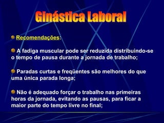 Recomendações:
A fadiga muscular pode ser reduzida distribuindo-se
o tempo de pausa durante a jornada de trabalho;
Paradas curtas e freqüentes são melhores do que
uma única parada longa;
Não é adequado forçar o trabalho nas primeiras
horas da jornada, evitando as pausas, para ficar a
maior parte do tempo livre no final;
 