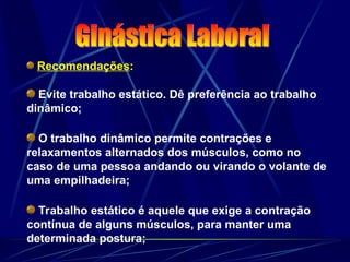 Recomendações:
Evite trabalho estático. Dê preferência ao trabalho
dinâmico;
O trabalho dinâmico permite contrações e
relaxamentos alternados dos músculos, como no
caso de uma pessoa andando ou virando o volante de
uma empilhadeira;
Trabalho estático é aquele que exige a contração
contínua de alguns músculos, para manter uma
determinada postura;
 