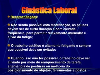 Recomendações:
Não sendo possível esta modificação, as pausas
devem ser de curta duração e com elevada
freqüência, para permitir relaxamento muscular e
alívio da fadiga;
O trabalho estático é altamente fatigante e sempre
que possível deve ser evitado;
Quando isso não for possível, o trabalho deve ser
aliviado por meio do enriquecimento da tarefa,
alternância de posturas ou melhoria do
posicionamento de objetos, ferramentas e postos.
 