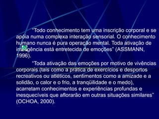 “Todo conhecimento tem uma inscrição corporal e se
apóia numa complexa interação sensorial. O conhecimento
humano nunca é pura operação mental. Toda ativação de
inteligência está entretecida de emoções” (ASSMANN,
1996).
“Toda ativação das emoções por motivo de vivências
corporais (tais como a prática de exercícios e desportos
recreativos ou atléticos, sentimentos como a amizade e a
solidão, o calor e o frio, a tranqüilidade e o medo),
acarretam conhecimentos e experiências profundas e
inesquecíveis que aflorarão em outras situações similares”
(OCHOA, 2000).
 