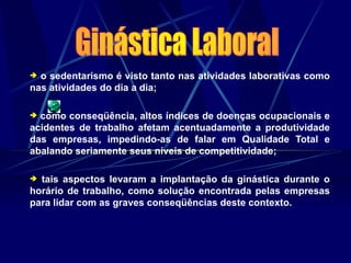  o sedentarismo é visto tanto nas atividades laborativas como
nas atividades do dia a dia;
 como conseqüência, altos índices de doenças ocupacionais e
acidentes de trabalho afetam acentuadamente a produtividade
das empresas, impedindo-as de falar em Qualidade Total e
abalando seriamente seus níveis de competitividade;
 tais aspectos levaram a implantação da ginástica durante o
horário de trabalho, como solução encontrada pelas empresas
para lidar com as graves conseqüências deste contexto.
 