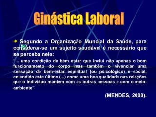  Segundo a Organização Mundial da Saúde, para
considerar-se um sujeito saudável é necessário que
se perceba nele:
“... uma condição de bem estar que inclui não apenas o bom
funcionamento do corpo mas também o vivenciar uma
sensação de bem-estar espiritual (ou psicológico) e social,
entendido este último (...) como uma boa qualidade nas relações
que o indivíduo mantém com as outras pessoas e com o meio-
ambiente”
(MENDES, 2000).
 