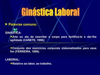  Palavras comuns:
GINÁSTICA:
Arte ou ato de exercitar o corpo para fortificá-lo e dar-lhe
agilidade (CAÑETE, 1996);
Conjunto dos exercícios corporais sistematizados para esse
fim (FERREIRA, 1999).
LABORAL:
Relativo ao labor, ao trabalho.
 