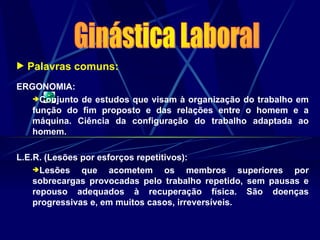  Palavras comuns:
ERGONOMIA:
Conjunto de estudos que visam à organização do trabalho em
função do fim proposto e das relações entre o homem e a
máquina. Ciência da configuração do trabalho adaptada ao
homem.
L.E.R. (Lesões por esforços repetitivos):
Lesões que acometem os membros superiores por
sobrecargas provocadas pelo trabalho repetido, sem pausas e
repouso adequados à recuperação física. São doenças
progressivas e, em muitos casos, irreversíveis.
 