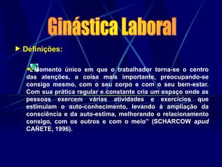 Definições:
“Momento único em que o trabalhador torna-se o centro
das atenções, a coisa mais importante, preocupando-se
consigo mesmo, com o seu corpo e com o seu bem-estar.
Com sua prática regular e constante cria um espaço onde as
pessoas exercem várias atividades e exercícios que
estimulam o auto-conhecimento, levando à ampliação da
consciência e da auto-estima, melhorando o relacionamento
consigo, com os outros e com o meio” (SCHARCOW apud
CAÑETE, 1996).
 