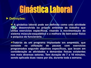  Definições:
 A ginástica laboral pode ser definida como uma atividade
física desenvolvida no próprio ambiente de trabalho que
utiliza exercícios específicos, visando a movimentação do
sistema músculo-esquelético e a melhora do bem-estar físico
e psíquico do funcionário.
Trata-se de um programa implantado em empresas, que
consiste na utilização de pausas com exercícios
programados segundo objetivos específicos, que levam em
consideração as atividades e demandas físicas existentes
nos mais diversos setores. Tem duração de 7 a 10 minutos,
sendo aplicada duas vezes por dia, durante toda a semana.
 
