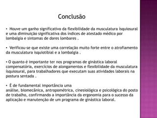 Conclusão
• Houve um ganho significativo da flexibilidade da musculatura ísquiosural
e uma diminuição significativa dos índices de atestado médico por
lombalgia e sintomas de dores lombares .

• Verificou-se que existe uma correlação muito forte entre o atrofiamento
da musculatura isquiotibial e a lombalgia .

• O quanto é importante ter nos programas de ginástica laboral
compensatória, exercícios de alongamentos e flexibilidade da musculatura
ísquiosural, para trabalhadores que executam suas atividades laborais na
postura sentada .

• É de fundamental importância uma
análise, biomecânica, antropométrica, cinesiológica e psicológica do posto
de trabalho, confirmando a importância da ergonomia para o sucesso da
aplicação e manutenção de um programa de ginástica laboral.
 