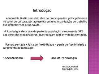 Introdução
  A indústria têxtil, tem sido alvo de preocupações, principalmente
no setor de costura, por apresentarem uma organização de trabalho
que oferece risco a sua saúde.

  Lombalgia afeta grande parte da populaçãp e representa 57%
das dores dos trabalhadores, que realizam suas atividades sentados.


  Postura sentada + falta de flexibilidade = perda de flexibilidade e
surgimento de lombalgia


Sedentarismo                           Uso da tecnologia

                                                POLLOCK, Michael
                                                GRANDJEAN, Etine
 