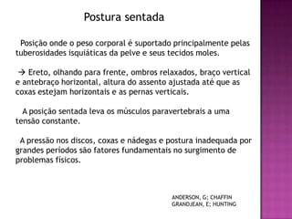 Postura sentada

 Posição onde o peso corporal é suportado principalmente pelas
tuberosidades isquiáticas da pelve e seus tecidos moles.

  Ereto, olhando para frente, ombros relaxados, braço vertical
e antebraço horizontal, altura do assento ajustada até que as
coxas estejam horizontais e as pernas verticais.

  A posição sentada leva os músculos paravertebrais a uma
tensão constante.

 A pressão nos discos, coxas e nádegas e postura inadequada por
grandes períodos são fatores fundamentais no surgimento de
problemas físicos.



                                         ANDERSON, G; CHAFFIN
                                         GRANDJEAN, E; HUNTING
 