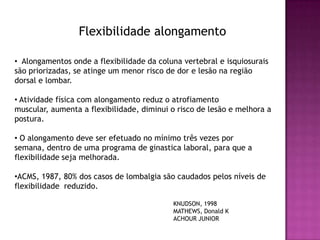 Flexibilidade alongamento

• Alongamentos onde a flexibilidade da coluna vertebral e isquiosurais
são priorizadas, se atinge um menor risco de dor e lesão na região
dorsal e lombar.

• Atividade física com alongamento reduz o atrofiamento
muscular, aumenta a flexibilidade, diminui o risco de lesão e melhora a
postura.

• O alongamento deve ser efetuado no mínimo três vezes por
semana, dentro de uma programa de ginastica laboral, para que a
flexibilidade seja melhorada.

•ACMS, 1987, 80% dos casos de lombalgia são caudados pelos níveis de
flexibilidade reduzido.

                                           KNUDSON, 1998
                                           MATHEWS, Donald K
                                           ACHOUR JUNIOR
 
