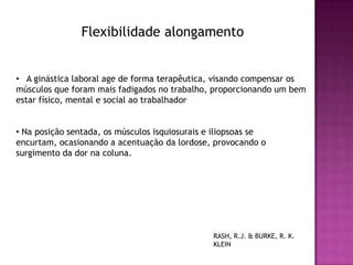Flexibilidade alongamento


• A ginástica laboral age de forma terapêutica, visando compensar os
músculos que foram mais fadigados no trabalho, proporcionando um bem
estar físico, mental e social ao trabalhador.


• Na posição sentada, os músculos isquiosurais e iliopsoas se
encurtam, ocasionando a acentuação da lordose, provocando o
surgimento da dor na coluna.




                                                RASH, R.J. & BURKE, R. K.
                                                KLEIN
 