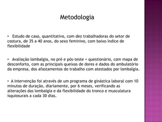 Metodologia

• Estudo de caso, quantitativo, com dez trabalhadoras do setor de
costura, de 35 a 40 anos, do sexo feminino, com baixo índice de
flexibilidade


• Avaliação lombalgia, no pré e pós-teste = questionário, com mapa de
desconforto, com as principais queixas de dores e dados do ambulatório
da empresa, dos afastamentos do trabalho com atestados por lombalgia.

• A intervenção foi através de um programa de ginástica laboral com 10
minutos de duração, diariamente, por 6 meses, verificando as
alterações das lombalgia e da flexibilidade do tronco e musculatura
ísquiosurais a cada 30 dias.
 