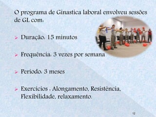 O programa de Ginastica laboral envolveu sessões 
de GL com: 
 Duração: 15 minutos 
 Frequência: 3 vezes por semana 
 Período: 3 meses 
 Exercícios : Alongamento, Resistência, 
Flexibilidade, relaxamento. 
12 
 