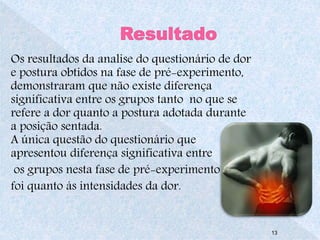 Os resultados da analise do questionário de dor 
e postura obtidos na fase de pré-experimento, 
demonstraram que não existe diferença 
significativa entre os grupos tanto no que se 
refere a dor quanto a postura adotada durante 
a posição sentada. 
A única questão do questionário que 
apresentou diferença significativa entre 
os grupos nesta fase de pré-experimento 
foi quanto ás intensidades da dor. 
13 
 