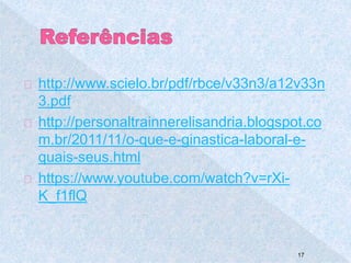 http://www.scielo.br/pdf/rbce/v33n3/a12v33n 
3.pdf 
http://personaltrainnerelisandria.blogspot.co 
m.br/2011/11/o-que-e-ginastica-laboral-e-quais- 
seus.html 
https://www.youtube.com/watch?v=rXi- 
K_f1flQ 
17 
 