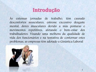 Às extensas jornadas de trabalho, têm causado 
desconfortos musculares, estresse excessivo desgaste 
mental, dores musculares devido a más posturas e 
movimentos repetitivos, afetando o bem-estar dos 
trabalhadores. Visando uma melhora da qualidade de 
vida dos funcionários e na tentativa de contornar estes 
problemas, as empresas têm adotado a Ginástica Laboral 
3 
 
