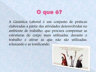 A Ginástica Laboral é um conjunto de práticas 
elaboradas a partir das atividades desenvolvidas no 
ambiente de trabalho, que procura compensar as 
estruturas do corpo mais utilizadas, durante o 
trabalho e ativar as que não são utilizadas, 
relaxando e as tonificando. 
4 
 