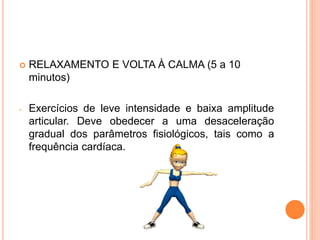  RELAXAMENTO E VOLTA À CALMA (5 a 10
minutos)
- Exercícios de leve intensidade e baixa amplitude
articular. Deve obedecer a uma desaceleração
gradual dos parâmetros fisiológicos, tais como a
frequência cardíaca.
 