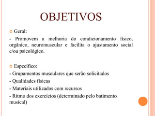 OBJETIVOS
 Geral:
- Promovem a melhoria do condicionamento físico,
orgânico, neuromuscular e facilita o ajustamento social
e/ou psicológico.
 Específico:
- Grupamentos musculares que serão solicitados
- Qualidades físicas
- Materiais utilizados com recursos
- Ritmo dos exercícios (determinado pelo batimento
musical)
 