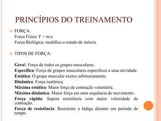 PRINCÍPIOS DO TREINAMENTO
 FORÇA:
- Força Física: F = m.a
- Força Biológica: modifica o estado de inércia.
 TIPOS DE FORÇA:
- Geral: Força de todos os grupos musculares.
- Específica: Força de grupos musculares específicos a uma atividade.
- Estática: O grupo muscular exerce arbitrariamente.
- Dinâmica: Força isotônica.
- Máxima estática: Maior força de contração voluntária.
- Máxima dinâmica: Maior força em uma sequência de movimento.
- Força rápida: Supera resistência com maior velocidade de
contração.
- Força de resistência: Resistente a fadiga durante um período de
tempo.
 