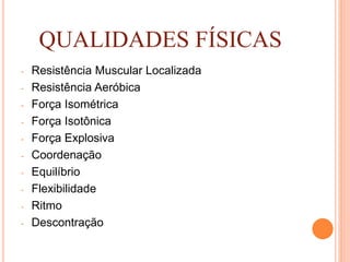 QUALIDADES FÍSICAS
- Resistência Muscular Localizada
- Resistência Aeróbica
- Força Isométrica
- Força Isotônica
- Força Explosiva
- Coordenação
- Equilíbrio
- Flexibilidade
- Ritmo
- Descontração
 