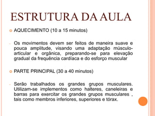 ESTRUTURA DAAULA
 AQUECIMENTO (10 a 15 minutos)
- Os movimentos devem ser feitos de maneira suave e
pouca amplitude, visando uma adaptação músculo-
articular e orgânica, preparando-se para elevação
gradual da frequência cardíaca e do esforço muscular
 PARTE PRINCIPAL (30 a 40 minutos)
- Serão trabalhados os grandes grupos musculares.
Utilizam-se implementos como halteres, caneleiras e
barras para exercitar os grandes grupos musculares ,
tais como membros inferiores, superiores e tórax.
 