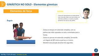 GINÁSTICA NO SOLO - Elementos gímnicos
Ginástica no solo
• Coloca os braços em extensão completa, com as
palmas das mãos apoiadas no solo e orientadas para a
frente.
• Coloca as pernas em extensão completa, formando
um ângulo de 90º entre as pernas e o tronco.
• Mantém esta posição durante três segundos.
Ângulo
Elementos de força AJUDA:
Coloca-te lateralmente ao executante,
com uma das mãos nas suas costas, ao
nível dos ombros, e a outra na parte
posterior da coxa ou do joelho.
 